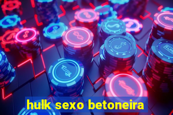 hulk sexo betoneira